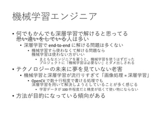 機械学習エンジニア
• 何でもかんでも深層学習で解けると思ってる
思い違いをしている人は多い
• 深層学習で end-to-end に解ける問題は多くない
• 機械学習すら使わなくて解ける問題なら
機械学習は使わない方がいい
• まともなエンジニアを雇うと，機械学習を使うはずだった
プロジェクトに「機械学習は必要ない」とダメ出しされる
• テクノロジーの未来に夢を見ていない老害
• 機械学習と深層学習が流行りすぎて「画像処理 = 深層学習」
• OpenCV で数十行程度で書ける処理でも
深層学習を用いて解決しようとしていることが多く感じる
• 学習データが 100 件程度だと精度が低くて使い物にならない
• 方法が目的になっている傾向がある
 