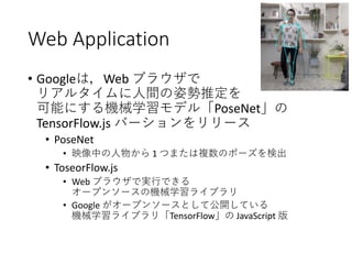 Web Application
• Googleは，Web ブラウザで
リアルタイムに人間の姿勢推定を
可能にする機械学習モデル「PoseNet」の
TensorFlow.js バーションをリリース
• PoseNet
• 映像中の人物から 1 つまたは複数のポーズを検出
• ToseorFlow.js
• Web ブラウザで実行できる
オープンソースの機械学習ライブラリ
• Google がオープンソースとして公開している
機械学習ライブラリ「TensorFlow」の JavaScript 版
 