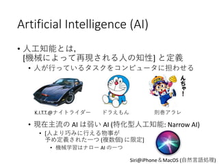 Artificial Intelligence (AI)
• 人工知能とは，
[機械によって再現される人の知性] と定義
• 人が行っているタスクをコンピュータに担わせる
• 現在主流の AI は弱い AI (特化型人工知能: Narrow AI)
• [人より巧みに行える物事が
予め定義された一つ (複数個) に限定]
• 機械学習はナロー AI の一つ
K.I.T.T.@ナイトライダー ドラえもん 則巻アラレ
Siri@iPhone＆MacOS (自然言語処理)
 