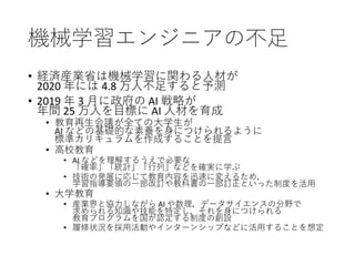 機械学習エンジニアの不足
• 経済産業省は機械学習に関わる人材が
2020 年には 4.8 万人不足すると予測
• 2019 年 3 月に政府の AI 戦略が
年間 25 万人を目標に AI 人材を育成
• 教育再生会議が全ての大学生が
AI などの基礎的な素養を身につけられるように
標準カリキュラムを作成することを提言
• 高校教育
• AI などを理解するうえで必要な
「確率」「統計」「行列」などを確実に学ぶ
• 技術の発展に応じて教育内容を迅速に変えるため，
学習指導要領の一部改訂や教科書の一部訂正といった制度を活用
• 大学教育
• 産業界と協力しながら AI や数理，データサイエンスの分野で
求められる知識や技能を特定し，それを身につけられる
教育プログラムを国が認定する制度の創設
• 履修状況を採用活動やインターンシップなどに活用することを想定
 