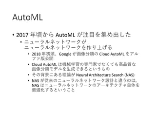 AutoML
• 2017 年頃から AutoML が注目を集め出した
• ニューラルネットワークが
ニューラルネットワークを作り上げる
• 2018 年初頭，Google が画像分類の Cloud AutoML をアル
ファ版公開
• Cloud AutoML は機械学習の専門家でなくても高品質な
画像分類モデルを生成できるというもの
• その背景にある理論が Neural Architecture Search (NAS)
• NAS が従来のニューラルネットワーク設計と違うのは，
NAS はニューラルネットワークのアーキテクチャ自体を
最適化するということ
 