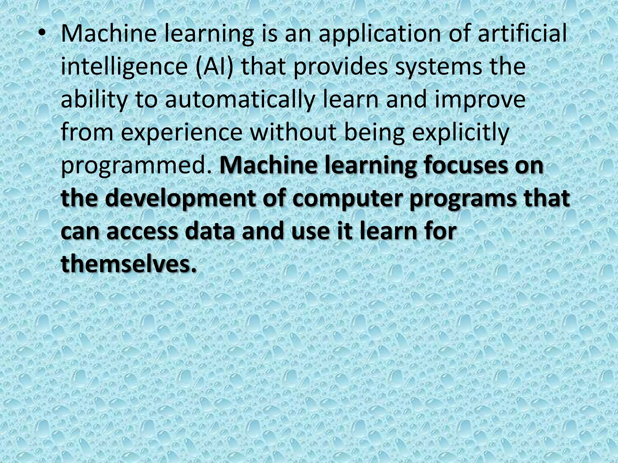 • Machine learning is an application of artificial
intelligence (AI) that provides systems the
ability to automatically learn and improve
from experience without being explicitly
programmed. Machine learning focuses on
the development of computer programs that
can access data and use it learn for
themselves.
 