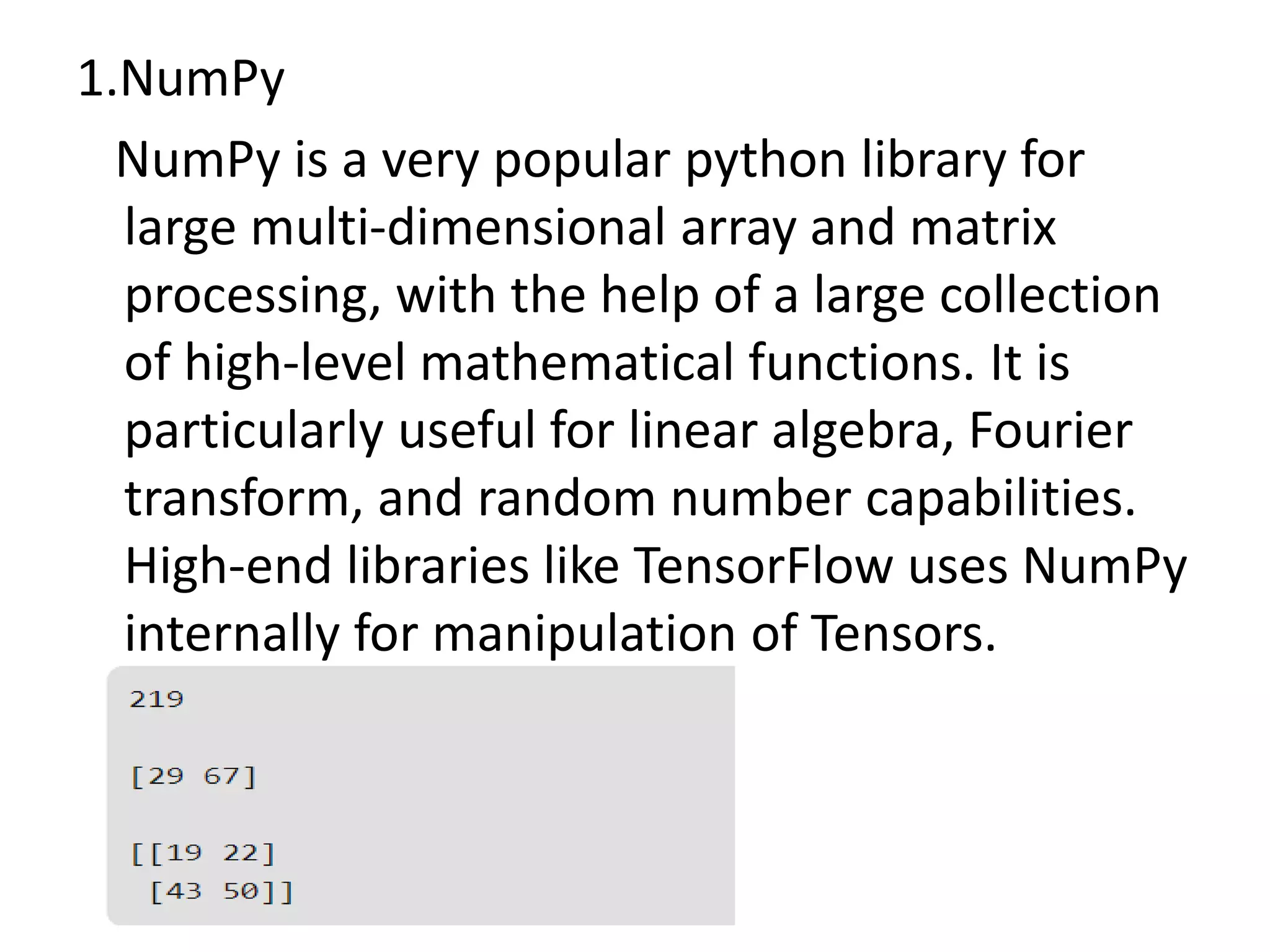 1.NumPy
NumPy is a very popular python library for
large multi-dimensional array and matrix
processing, with the help of a large collection
of high-level mathematical functions. It is
particularly useful for linear algebra, Fourier
transform, and random number capabilities.
High-end libraries like TensorFlow uses NumPy
internally for manipulation of Tensors.
 