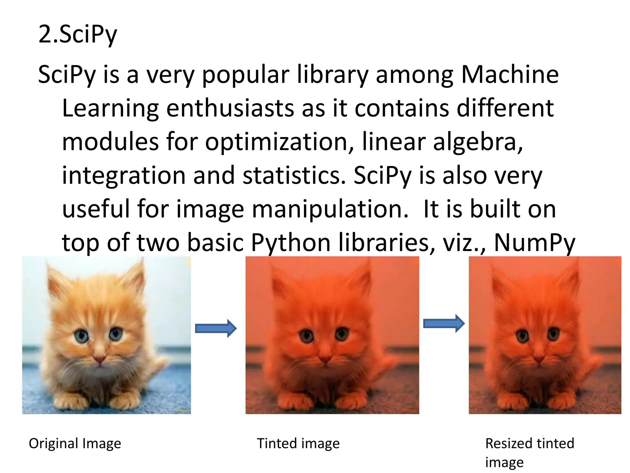 2.SciPy
SciPy is a very popular library among Machine
Learning enthusiasts as it contains different
modules for optimization, linear algebra,
integration and statistics. SciPy is also very
useful for image manipulation. It is built on
top of two basic Python libraries, viz., NumPy
and SciPy
Original Image Tinted image Resized tinted
image
 