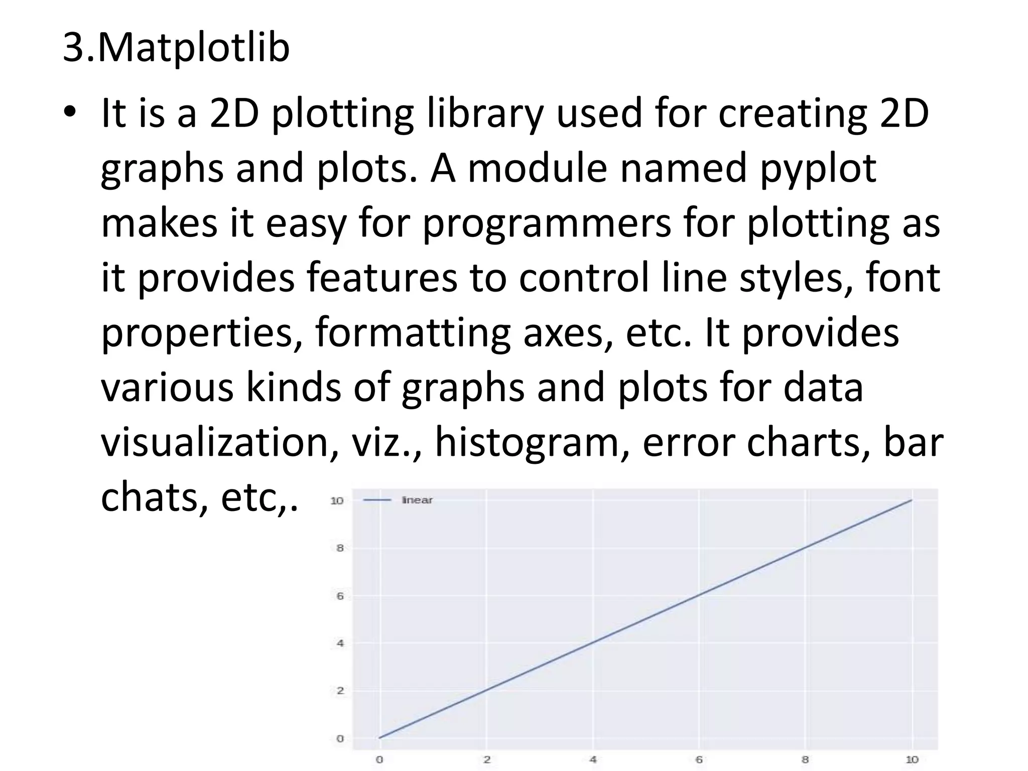 3.Matplotlib
• It is a 2D plotting library used for creating 2D
graphs and plots. A module named pyplot
makes it easy for programmers for plotting as
it provides features to control line styles, font
properties, formatting axes, etc. It provides
various kinds of graphs and plots for data
visualization, viz., histogram, error charts, bar
chats, etc,.
 