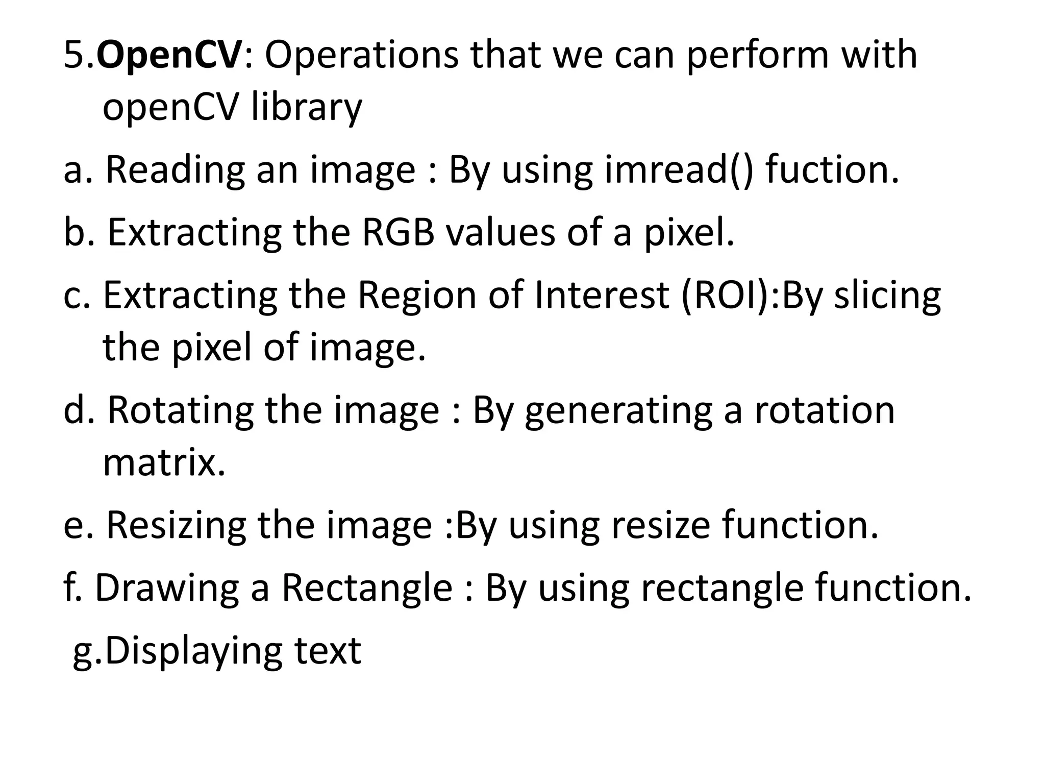 5.OpenCV: Operations that we can perform with
openCV library
a. Reading an image : By using imread() fuction.
b. Extracting the RGB values of a pixel.
c. Extracting the Region of Interest (ROI):By slicing
the pixel of image.
d. Rotating the image : By generating a rotation
matrix.
e. Resizing the image :By using resize function.
f. Drawing a Rectangle : By using rectangle function.
g.Displaying text
 