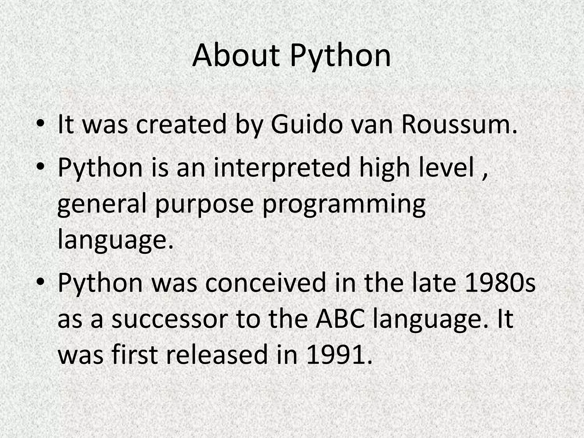 About Python
• It was created by Guido van Roussum.
• Python is an interpreted high level ,
general purpose programming
language.
• Python was conceived in the late 1980s
as a successor to the ABC language. It
was first released in 1991.
 