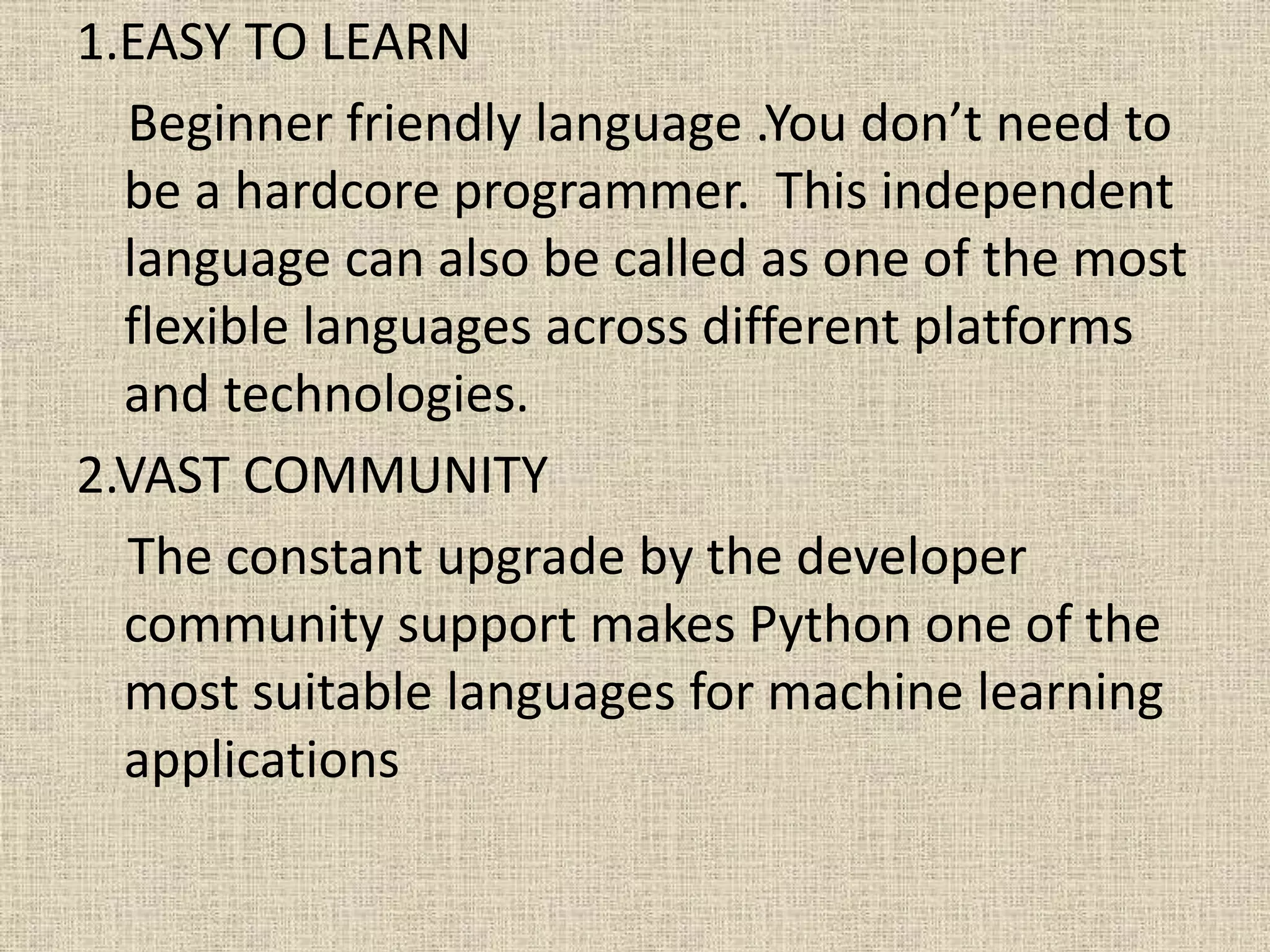 1.EASY TO LEARN
Beginner friendly language .You don’t need to
be a hardcore programmer. This independent
language can also be called as one of the most
flexible languages across different platforms
and technologies.
2.VAST COMMUNITY
The constant upgrade by the developer
community support makes Python one of the
most suitable languages for machine learning
applications
 