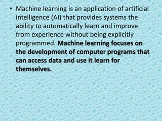 • Machine learning is an application of artificial
intelligence (AI) that provides systems the
ability to automatically learn and improve
from experience without being explicitly
programmed. Machine learning focuses on
the development of computer programs that
can access data and use it learn for
themselves.
 