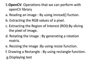 5.OpenCV: Operations that we can perform with
openCV library
a. Reading an image : By using imread() fuction.
b. Extracting the RGB values of a pixel.
c. Extracting the Region of Interest (ROI):By slicing
the pixel of image.
d. Rotating the image : By generating a rotation
matrix.
e. Resizing the image :By using resize function.
f. Drawing a Rectangle : By using rectangle function.
g.Displaying text
 