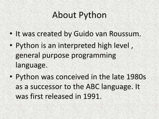 About Python
• It was created by Guido van Roussum.
• Python is an interpreted high level ,
general purpose programming
language.
• Python was conceived in the late 1980s
as a successor to the ABC language. It
was first released in 1991.
 
