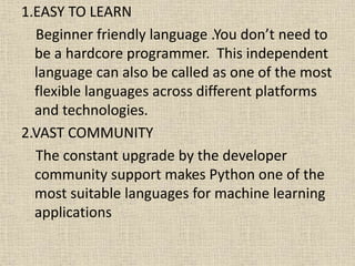 1.EASY TO LEARN
Beginner friendly language .You don’t need to
be a hardcore programmer. This independent
language can also be called as one of the most
flexible languages across different platforms
and technologies.
2.VAST COMMUNITY
The constant upgrade by the developer
community support makes Python one of the
most suitable languages for machine learning
applications
 