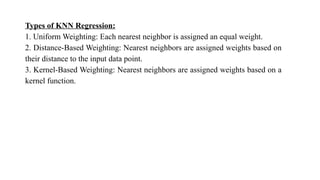 Types of KNN Regression:
1. Uniform Weighting: Each nearest neighbor is assigned an equal weight.
2. Distance-Based Weighting: Nearest neighbors are assigned weights based on
their distance to the input data point.
3. Kernel-Based Weighting: Nearest neighbors are assigned weights based on a
kernel function.
 