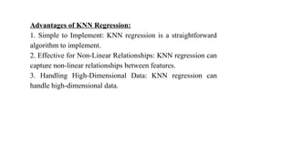 Advantages of KNN Regression:
1. Simple to Implement: KNN regression is a straightforward
algorithm to implement.
2. Effective for Non-Linear Relationships: KNN regression can
capture non-linear relationships between features.
3. Handling High-Dimensional Data: KNN regression can
handle high-dimensional data.
 