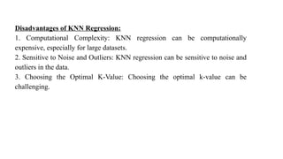 Disadvantages of KNN Regression:
1. Computational Complexity: KNN regression can be computationally
expensive, especially for large datasets.
2. Sensitive to Noise and Outliers: KNN regression can be sensitive to noise and
outliers in the data.
3. Choosing the Optimal K-Value: Choosing the optimal k-value can be
challenging.
 