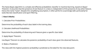 The Naive Bayes algorithm is a simple and effective probabilistic classifier in machine learning, based on Bayes’
Theorem. It assumes that the presence of one feature in a class is independent of the presence of any other feature,
hence the name “naive”. Despite this simplifying assumption, it often performs surprisingly well, particularly for
tasks like text classification and spam filtering.
✅ How it Works:
1. Calculate Prior Probabilities:
Determine the probability of each class label in the training data.
2. Calculate Likelihood Probabilities:
Determine the probability of observing each feature given a specific class label.
3. Apply Bayes’ Theorem:
Use Bayes’ Theorem to calculate the posterior probability of each class given the observed features.
4. Make a Prediction:
The class with the highest posterior probability is predicted as the label for the new data point.
 