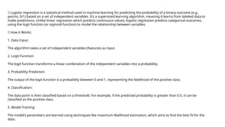 ✅ Logistic regression is a statistical method used in machine learning for predicting the probability of a binary outcome (e.g.,
yes/no, 0/1) based on a set of independent variables. It’s a supervised learning algorithm, meaning it learns from labeled data to
make predictions. Unlike linear regression which predicts continuous values, logistic regression predicts categorical outcomes,
using the logit function (or sigmoid function) to model the relationship between variables.
✅ How it Works:
1. Data Input:
The algorithm takes a set of independent variables (features) as input.
2. Logit Function:
The logit function transforms a linear combination of the independent variables into a probability.
3. Probability Prediction:
The output of the logit function is a probability between 0 and 1, representing the likelihood of the positive class.
4. Classification:
The data point is then classified based on a threshold. For example, if the predicted probability is greater than 0.5, it can be
classified as the positive class.
5. Model Training:
The model’s parameters are learned using techniques like maximum likelihood estimation, which aims to find the best fit for the
data.
 