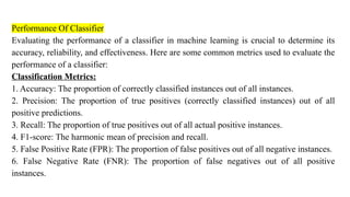 Performance Of Classifier
Evaluating the performance of a classifier in machine learning is crucial to determine its
accuracy, reliability, and effectiveness. Here are some common metrics used to evaluate the
performance of a classifier:
Classification Metrics:
1. Accuracy: The proportion of correctly classified instances out of all instances.
2. Precision: The proportion of true positives (correctly classified instances) out of all
positive predictions.
3. Recall: The proportion of true positives out of all actual positive instances.
4. F1-score: The harmonic mean of precision and recall.
5. False Positive Rate (FPR): The proportion of false positives out of all negative instances.
6. False Negative Rate (FNR): The proportion of false negatives out of all positive
instances.
 