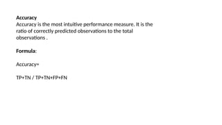 Accuracy
Accuracy is the most intuitive performance measure. It is the
ratio of correctly predicted observations to the total
observations .
Formula:
Accuracy=
TP+TN / TP+TN+FP+FN
 