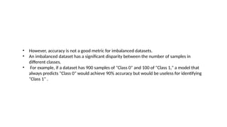 • However, accuracy is not a good metric for imbalanced datasets.
• An imbalanced dataset has a significant disparity between the number of samples in
different classes.
• For example, if a dataset has 900 samples of "Class 0" and 100 of "Class 1," a model that
always predicts "Class 0" would achieve 90% accuracy but would be useless for identifying
"Class 1" .
 