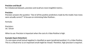 Precision and Recall
For imbalanced datasets, precision and recall are more insightful metrics .
Precision
Precision answers the question: "Out of all the positive predictions made by the model, how many
were actually correct?" It focuses on minimizing False Positives .
Formula:
Precision=
TP / TP+FP
When to use: Precision is important when the cost of a False Positive is high.
Example (Spam Detection):
If a non-spam email (actual negative) is classified as spam (predicted positive), it's a False Positive.
This is a critical error as an important email might be missed. Therefore, high precision is required .
 