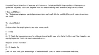 Example (Cancer Detection): If a person who has cancer (actual positive) is diagnosed as not having cancer
(predicted negative), it's a False Negative. This is a life-threatening error. Therefore, high recall is crucial .
F-Beta and F1 Score
The F-Beta score provides a way to balance precision and recall. It is the weighted harmonic mean of precision
and recall .
The value of beta (
β
β) determines the weight given to precision versus recall :
F1 Score (
β
β = 1): This is the harmonic mean of precision and recall and is used when False Positives and False Negatives are
equally important. This is the most common F-score .
Precision is more important (
β
β < 1): A value like
β
β = 0.5 is used. This gives more weight to precision and is useful in scenarios like spam detection .
 
