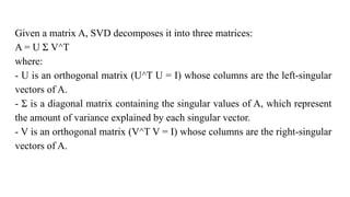 Given a matrix A, SVD decomposes it into three matrices:
A = U Σ V^T
where:
- U is an orthogonal matrix (U^T U = I) whose columns are the left-singular
vectors of A.
- Σ is a diagonal matrix containing the singular values of A, which represent
the amount of variance explained by each singular vector.
- V is an orthogonal matrix (V^T V = I) whose columns are the right-singular
vectors of A.
 
