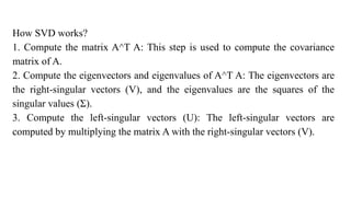How SVD works?
1. Compute the matrix A^T A: This step is used to compute the covariance
matrix of A.
2. Compute the eigenvectors and eigenvalues of A^T A: The eigenvectors are
the right-singular vectors (V), and the eigenvalues are the squares of the
singular values (Σ).
3. Compute the left-singular vectors (U): The left-singular vectors are
computed by multiplying the matrix A with the right-singular vectors (V).
 