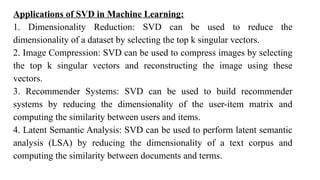 Applications of SVD in Machine Learning:
1. Dimensionality Reduction: SVD can be used to reduce the
dimensionality of a dataset by selecting the top k singular vectors.
2. Image Compression: SVD can be used to compress images by selecting
the top k singular vectors and reconstructing the image using these
vectors.
3. Recommender Systems: SVD can be used to build recommender
systems by reducing the dimensionality of the user-item matrix and
computing the similarity between users and items.
4. Latent Semantic Analysis: SVD can be used to perform latent semantic
analysis (LSA) by reducing the dimensionality of a text corpus and
computing the similarity between documents and terms.
 
