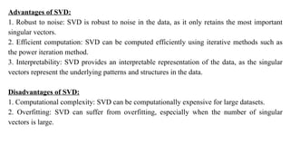 Advantages of SVD:
1. Robust to noise: SVD is robust to noise in the data, as it only retains the most important
singular vectors.
2. Efficient computation: SVD can be computed efficiently using iterative methods such as
the power iteration method.
3. Interpretability: SVD provides an interpretable representation of the data, as the singular
vectors represent the underlying patterns and structures in the data.
Disadvantages of SVD:
1. Computational complexity: SVD can be computationally expensive for large datasets.
2. Overfitting: SVD can suffer from overfitting, especially when the number of singular
vectors is large.
 