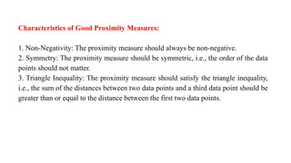 Characteristics of Good Proximity Measures:
1. Non-Negativity: The proximity measure should always be non-negative.
2. Symmetry: The proximity measure should be symmetric, i.e., the order of the data
points should not matter.
3. Triangle Inequality: The proximity measure should satisfy the triangle inequality,
i.e., the sum of the distances between two data points and a third data point should be
greater than or equal to the distance between the first two data points.
 