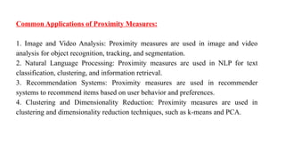 Common Applications of Proximity Measures:
1. Image and Video Analysis: Proximity measures are used in image and video
analysis for object recognition, tracking, and segmentation.
2. Natural Language Processing: Proximity measures are used in NLP for text
classification, clustering, and information retrieval.
3. Recommendation Systems: Proximity measures are used in recommender
systems to recommend items based on user behavior and preferences.
4. Clustering and Dimensionality Reduction: Proximity measures are used in
clustering and dimensionality reduction techniques, such as k-means and PCA.
 