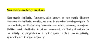 Non-metric similarity functions
Non-metric similarity functions, also known as non-metric distance
measures or similarity metrics, are used in machine learning to quantify
the similarity or dissimilarity between data points, features, or objects.
Unlike metric similarity functions, non-metric similarity functions do
not satisfy the properties of a metric space, such as non-negativity,
symmetry, and triangle inequality.
 