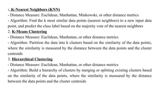 1. K-Nearest Neighbors (KNN)
- Distance Measure: Euclidean, Manhattan, Minkowski, or other distance metrics
- Algorithm: Find the k most similar data points (nearest neighbors) to a new input data
point, and predict the class label based on the majority vote of the nearest neighbors
2. K-Means Clustering
- Distance Measure: Euclidean, Manhattan, or other distance metrics
- Algorithm: Partition the data into k clusters based on the similarity of the data points,
where the similarity is measured by the distance between the data points and the cluster
centroids
3. Hierarchical Clustering
- Distance Measure: Euclidean, Manhattan, or other distance metrics
- Algorithm: Build a hierarchy of clusters by merging or splitting existing clusters based
on the similarity of the data points, where the similarity is measured by the distance
between the data points and the cluster centroids
 