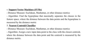 4. Support Vector Machines (SVMs)
- Distance Measure: Euclidean, Manhattan, or other distance metrics
- Algorithm: Find the hyperplane that maximally separates the classes in the
feature space, where the distance between the data points and the hyperplane is
measured by the distance metric
5. Nearest Centroid Classifier
- Distance Measure: Euclidean, Manhattan, or other distance metrics
- Algorithm: Assign a new input data point to the class with the closest centroid,
where the distance between the data point and the centroid is measured by the
distance metric.
 