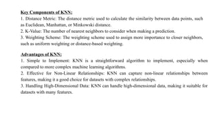 Key Components of KNN:
1. Distance Metric: The distance metric used to calculate the similarity between data points, such
as Euclidean, Manhattan, or Minkowski distance.
2. K-Value: The number of nearest neighbors to consider when making a prediction.
3. Weighting Scheme: The weighting scheme used to assign more importance to closer neighbors,
such as uniform weighting or distance-based weighting.
Advantages of KNN:
1. Simple to Implement: KNN is a straightforward algorithm to implement, especially when
compared to more complex machine learning algorithms.
2. Effective for Non-Linear Relationships: KNN can capture non-linear relationships between
features, making it a good choice for datasets with complex relationships.
3. Handling High-Dimensional Data: KNN can handle high-dimensional data, making it suitable for
datasets with many features.
 