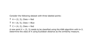 Consider the following dataset with three labeled points:
 A = (2, 3), Class = Red
 B = (6, 5), Class = Blue
 C = (4, 2), Class = Red
A new point X = (5, 3) needs to be classified using the KNN algorithm with k=3.
Determine the class of X using Euclidean distance as the similarity measure.
 
