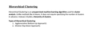 Hierarchical Clustering
Hierarchical Clustering is an unsupervised machine learning algorithm used for cluster
analysis. Unlike methods like k-Means, it does not require specifying the number of clusters
in advance. Instead, it builds a hierarchy of clusters.
Types of Hierarchical Clustering:
1. Agglomerative (Bottom-Up Approach):
2. Divisive (Top-Down Approach):
 