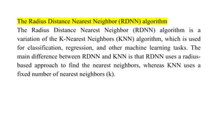 The Radius Distance Nearest Neighbor (RDNN) algorithm
The Radius Distance Nearest Neighbor (RDNN) algorithm is a
variation of the K-Nearest Neighbors (KNN) algorithm, which is used
for classification, regression, and other machine learning tasks. The
main difference between RDNN and KNN is that RDNN uses a radius-
based approach to find the nearest neighbors, whereas KNN uses a
fixed number of nearest neighbors (k).
 