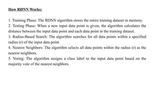 How RDNN Works:
1. Training Phase: The RDNN algorithm stores the entire training dataset in memory.
2. Testing Phase: When a new input data point is given, the algorithm calculates the
distance between the input data point and each data point in the training dataset.
3. Radius-Based Search: The algorithm searches for all data points within a specified
radius (r) of the input data point.
4. Nearest Neighbors: The algorithm selects all data points within the radius (r) as the
nearest neighbors.
5. Voting: The algorithm assigns a class label to the input data point based on the
majority vote of the nearest neighbors.
 