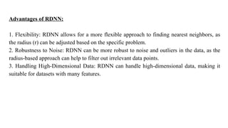 Advantages of RDNN:
1. Flexibility: RDNN allows for a more flexible approach to finding nearest neighbors, as
the radius (r) can be adjusted based on the specific problem.
2. Robustness to Noise: RDNN can be more robust to noise and outliers in the data, as the
radius-based approach can help to filter out irrelevant data points.
3. Handling High-Dimensional Data: RDNN can handle high-dimensional data, making it
suitable for datasets with many features.
 