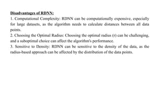 Disadvantages of RDNN:
1. Computational Complexity: RDNN can be computationally expensive, especially
for large datasets, as the algorithm needs to calculate distances between all data
points.
2. Choosing the Optimal Radius: Choosing the optimal radius (r) can be challenging,
and a suboptimal choice can affect the algorithm's performance.
3. Sensitive to Density: RDNN can be sensitive to the density of the data, as the
radius-based approach can be affected by the distribution of the data points.
 