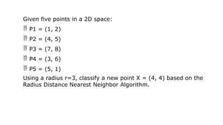 Given five points in a 2D space:
 P1 = (1, 2)
 P2 = (4, 5)
 P3 = (7, 8)
 P4 = (3, 6)
 P5 = (5, 1)
Using a radius r=3, classify a new point X = (4, 4) based on the
Radius Distance Nearest Neighbor Algorithm.
 