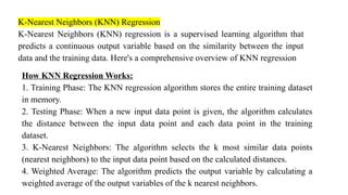 K-Nearest Neighbors (KNN) Regression
K-Nearest Neighbors (KNN) regression is a supervised learning algorithm that
predicts a continuous output variable based on the similarity between the input
data and the training data. Here's a comprehensive overview of KNN regression
How KNN Regression Works:
1. Training Phase: The KNN regression algorithm stores the entire training dataset
in memory.
2. Testing Phase: When a new input data point is given, the algorithm calculates
the distance between the input data point and each data point in the training
dataset.
3. K-Nearest Neighbors: The algorithm selects the k most similar data points
(nearest neighbors) to the input data point based on the calculated distances.
4. Weighted Average: The algorithm predicts the output variable by calculating a
weighted average of the output variables of the k nearest neighbors.
 