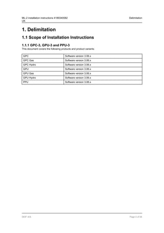 1. Delimitation
1.1 Scope of Installation Instructions
1.1.1 GPC-3, GPU-3 and PPU-3
This document covers the following products and product variants:
GPC Software version 3.06.x
GPC Gas Software version 3.06.x
GPC Hydro Software version 3.06.x
GPU Software version 3.06.x
GPU Gas Software version 3.06.x
GPU Hydro Software version 3.06.x
PPU Software version 3.06.x
ML-2 installation instructions 4189340582
UK
Delimitation
DEIF A/S Page 4 of 64
 