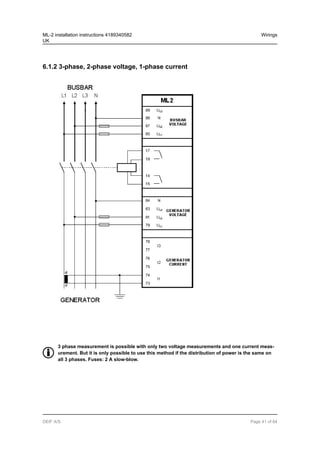 6.1.2 3-phase, 2-phase voltage, 1-phase current
3 phase measurement is possible with only two voltage measurements and one current meas-
urement. But it is only possible to use this method if the distribution of power is the same on
all 3 phases. Fuses: 2 A slow-blow.
ML-2 installation instructions 4189340582
UK
Wirings
DEIF A/S Page 41 of 64
 