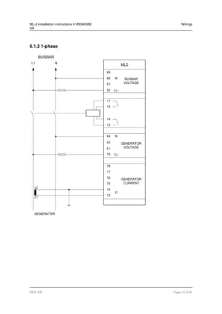 6.1.3 1-phase
BUSBAR
89
UL1
88
87
85
N BUSBAR
VOLTAGE
17
18
15
14
L1 N
ML2
84
83
81
79
78
77
76
75
74
I1
73
s1
s2
GENERATOR
VOLTAGE
GENERATOR
CURRENT
N
UL1
GENERATOR
ML-2 installation instructions 4189340582
UK
Wirings
DEIF A/S Page 42 of 64
 