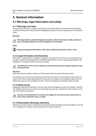 2. General information
2.1 Warnings, legal information and safety
2.1.1 Warnings and notes
Throughout this document, a number of warnings and notes with helpful user information will be presented.
To ensure that these are noticed, they will be highlighted as follows in order to separate them from the gener-
al text.
Warnings
Warnings indicate a potentially dangerous situation, which could result in death, personal in-
jury or damaged equipment, if certain guidelines are not followed.
Notes
Notes provide general information, which will be helpful for the reader to bear in mind.
2.1.2 Legal information and disclaimer
DEIF takes no responsibility for installation or operation of the generator set. If there is any doubt about how
to install or operate the engine/generator controlled by the Multi-line 2 unit, the company responsible for the
installation or the operation of the set must be contacted.
The Multi-line 2 unit is not to be opened by unauthorised personnel. If opened anyway, the war-
ranty will be lost.
Disclaimer
DEIF A/S reserves the right to change any of the contents of this document without prior notice.
The English version of this document always contains the most recent and up-to-date information about the
product. DEIF does not take responsibility for the accuracy of translations, and translations might not be up-
dated at the same time as the English document. If there is a discrepancy, the English version prevails.
2.1.3 Safety issues
Installing and operating the Multi-line 2 unit may imply work with dangerous currents and voltages. Therefore,
the installation should only be carried out by authorised personnel who understand the risks involved in work-
ing with live electrical equipment.
Be aware of the hazardous live currents and voltages. Do not touch any AC measurement in-
puts as this could lead to injury or death.
2.1.4 Electrostatic discharge awareness
Sufficient care must be taken to protect the terminal against static discharges during the installation. Once the
unit is installed and connected, these precautions are no longer necessary.
ML-2 installation instructions 4189340582
UK
General information
DEIF A/S Page 5 of 64
 