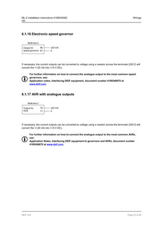 6.1.16 Electronic speed governor
Multi-line 2
Output for
speed governor
66
67
±20 mA
0
If necessary, the current outputs can be converted to voltage using a resistor across the terminals (250 Ω will
convert the +/-20 mA into +/-5 V DC).
For further information on how to connect the analogue output to the most common speed
governors, see:
Application notes, Interfacing DEIF equipment, document number 4189340670 at
www.deif.com.
6.1.17 AVR with analogue outputs
Multi-line 2
Output for
AVR
70
71
±20 mA
0
If necessary, the current outputs can be converted to voltage using a resistor across the terminals (250 Ω will
convert the +/-20 mA into +/-5 V DC).
For further information on how to connect the analogue output to the most common AVRs,
see:
Application Notes, Interfacing DEIF equipment to governors and AVRs, document number
4189340670 at www.deif.com.
ML-2 installation instructions 4189340582
UK
Wirings
DEIF A/S Page 52 of 64
 