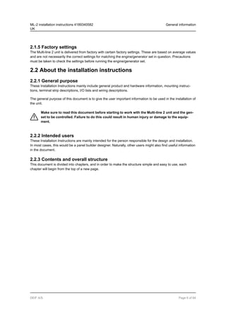 2.1.5 Factory settings
The Multi-line 2 unit is delivered from factory with certain factory settings. These are based on average values
and are not necessarily the correct settings for matching the engine/generator set in question. Precautions
must be taken to check the settings before running the engine/generator set.
2.2 About the installation instructions
2.2.1 General purpose
These Installation Instructions mainly include general product and hardware information, mounting instruc-
tions, terminal strip descriptions, I/O lists and wiring descriptions.
The general purpose of this document is to give the user important information to be used in the installation of
the unit.
Make sure to read this document before starting to work with the Multi-line 2 unit and the gen-
set to be controlled. Failure to do this could result in human injury or damage to the equip-
ment.
2.2.2 Intended users
These Installation Instructions are mainly intended for the person responsible for the design and installation.
In most cases, this would be a panel builder designer. Naturally, other users might also find useful information
in the document.
2.2.3 Contents and overall structure
This document is divided into chapters, and in order to make the structure simple and easy to use, each
chapter will begin from the top of a new page.
ML-2 installation instructions 4189340582
UK
General information
DEIF A/S Page 6 of 64
 